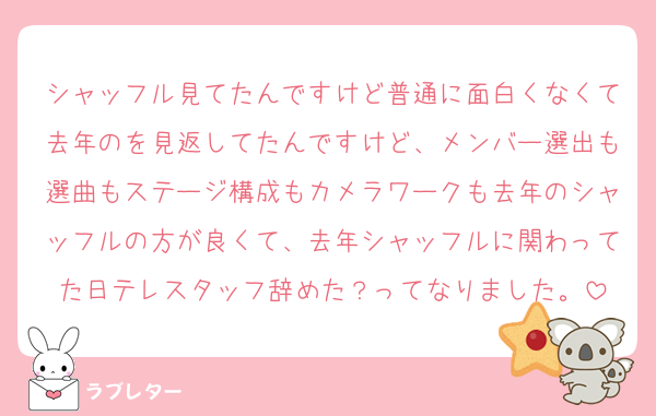 シャッフル見てたんですけど普通に面白くなくて去年のを見返してたんですけど、メンバー選出も選曲もステージ構成もカメラワークも去年のシャッフルの方が良くて、去年シャッフルに関わってた日テレスタッフ辞めた？ってなりました。