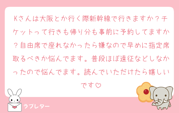 Kさんは大阪とか行く際新幹線で行きますか？チケットって行きも帰り分も事前に予約してますか？自由席で座れなかったら嫌なので早めに指定席取るべきか悩んでます。普段ほぼ遠征などしなかったので悩んでます。読んでいただけたら嬉しいです