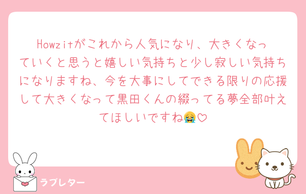 Howzitがこれから人気になり、大きくなっていくと思うと嬉しい気持ちと少し寂しい気持ちになりますね、今を大事にしてできる限りの応援して大きくなって黒田くんの綴ってる夢全部叶えてほしいですね😭