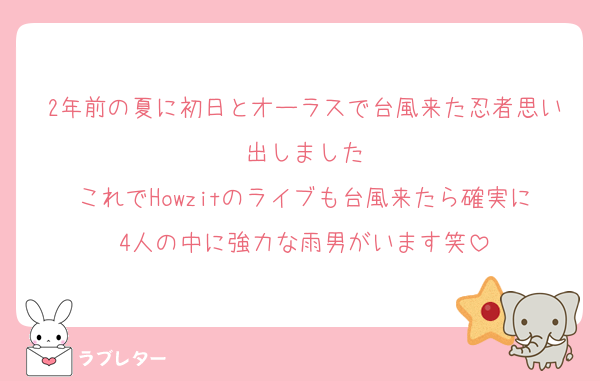 2年前の夏に初日とオーラスで台風来た忍者思い出しました
これでHowzitのライブも台風来たら確実に4人の中に強力な雨男がいます笑