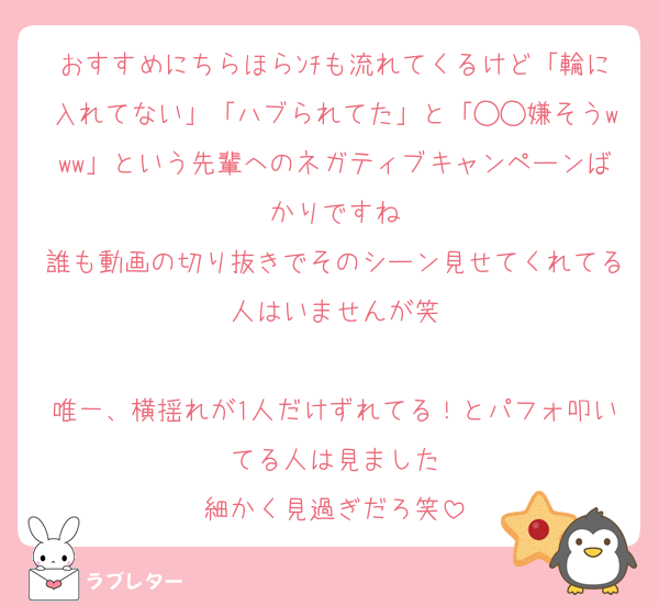 おすすめにちらほらﾝﾁも流れてくるけど「輪に入れてない」「ハブられてた」と「◯◯嫌そうwww」という先輩へのネガティブキャンペーンばかりですね
誰も動画の切り抜きでそのシーン見せてくれてる人はいませんが笑

唯一、横揺れが1人だけずれてる！とパフォ叩いてる人は見ました
細かく見過ぎだろ笑