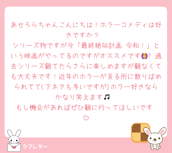あせろらちゃんこんにちは！ホラーコメディは好きですか？
シリーズ物ですが今「最終絶叫計画 令和！」という映画がやってるのですがオススメです🙆✨過去シリーズ観てたらさらに楽しめますが観なくても大丈夫です！近年のホラーが至る所に散りばめられてて(下ネタも多いですが)ホラー好きならかなり笑えます🎵
もし機会があればぜひ観に行ってほしいです☺️