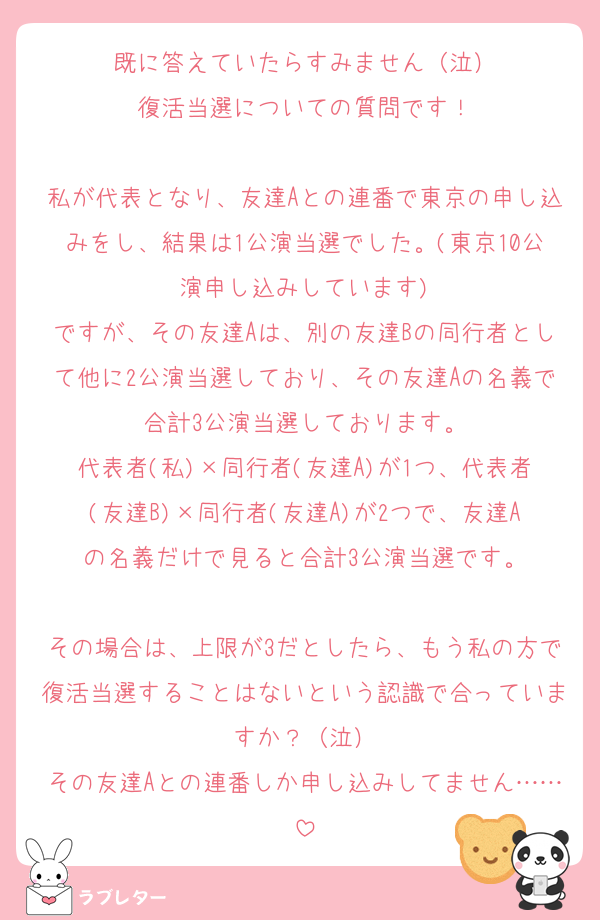 既に答えていたらすみません（泣）
復活当選についての質問です！

私が代表となり、友達Aとの連番で東京の申し込みをし、結果は1公演当選でした。(東京10公演申し込みしています)
ですが、その友達Aは、別の友達Bの同行者として他に2公演当選しており、その友達Aの名義で合計3公演当選しております。
代表者(私)×同行者(友達A)が1つ、代表者(友達B)×同行者(友達A)が2つで、友達Aの名義だけで見ると合計3公演当選です。

その場合は、上限が3だとしたら、もう私の方で復活当選することはないという認識で合っていますか？（泣）
その友達Aとの連番しか申し込みしてません……