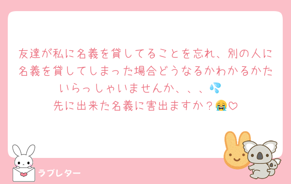 友達が私に名義を貸してることを忘れ、別の人に名義を貸してしまった場合どうなるかわかるかたいらっしゃいませんか、、、💦
先に出来た名義に害出ますか？😭