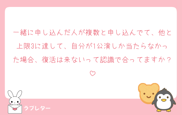 一緒に申し込んだ人が複数と申し込んでて、他と上限3に達して、自分が1公演しか当たらなかった場合、復活は来ないって認識で合ってますか？
