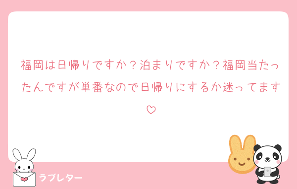 福岡は日帰りですか？泊まりですか？福岡当たったんですが単番なので日帰りにするか迷ってます