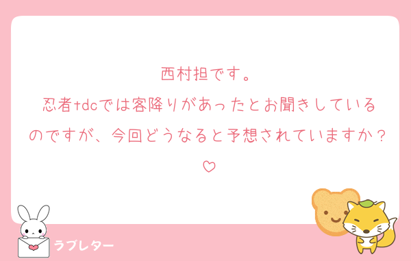 西村担です。
忍者tdcでは客降りがあったとお聞きしているのですが、今回どうなると予想されていますか？