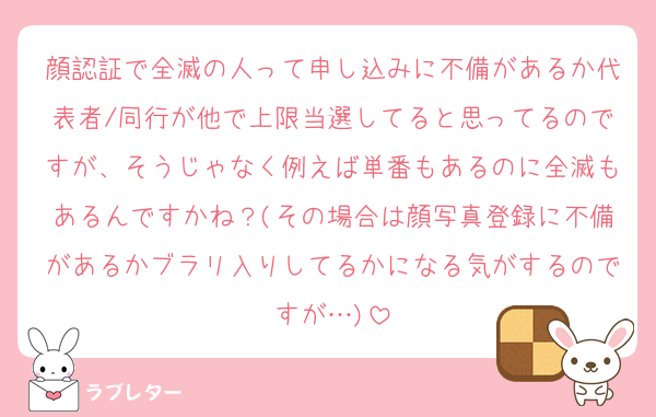 顔認証で全滅の人って申し込みに不備があるか代表者/同行が他で上限当選してると思ってるのですが、そうじゃなく例えば単番もあるのに全滅もあるんですかね？(その場合は顔写真登録に不備があるかブラリ入りしてるかになる気がするのですが…)
