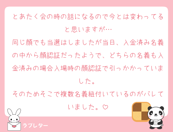 とあたく会の時の話になるので今とは変わってると思いますが…
同じ顔でも当選はしましたが当日、入金済み名義の中から顔認証だったようで、どちらの名義も入金済みの場合入場時の顔認証で引っかかっていました。
そのためそこで複数名義紐付いているのがバレていました。