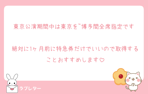 東京公演期間中は東京を~博多間全席指定です‼️
絶対に1ヶ月前に特急券だけでいいので取得することおすすめします