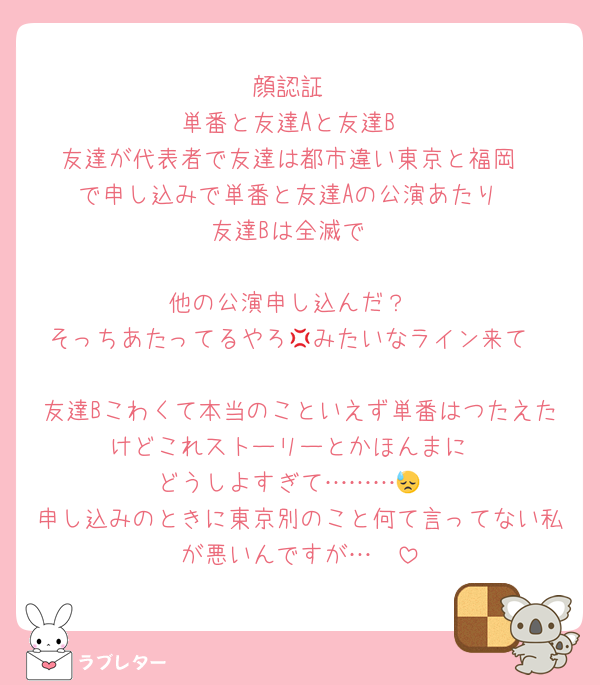 顔認証
単番と友達Aと友達B
友達が代表者で友達は都市違い東京と福岡
で申し込みで単番と友達Aの公演あたり
友達Bは全滅で

他の公演申し込んだ？
そっちあたってるやろ💢みたいなライン来て

友達Bこわくて本当のこといえず単番はつたえたけどこれストーリーとかほんまに
どうしよすぎて………😓
申し込みのときに東京別のこと何て言ってない私が悪いんですが…🫠
