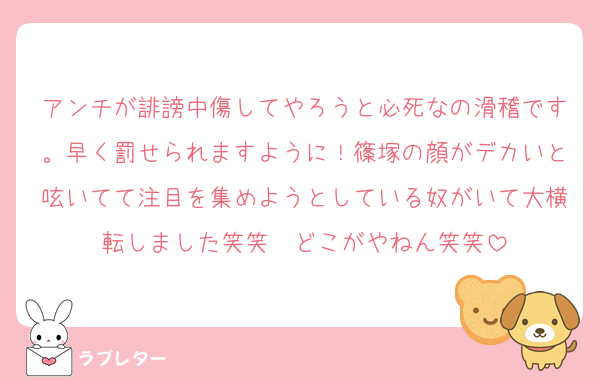 アンチが誹謗中傷してやろうと必死なの滑稽です。早く罰せられますように！篠塚の顔がデカいと呟いてて注目を集めようとしている奴がいて大横転しました笑笑　どこがやねん笑笑
