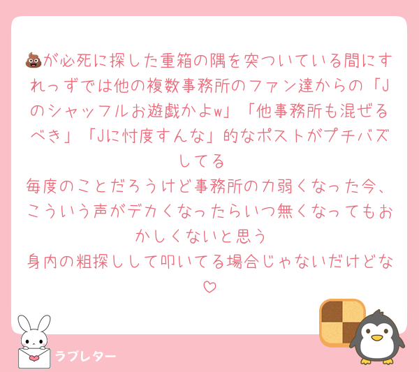 💩が必死に探した重箱の隅を突ついている間にすれっずでは他の複数事務所のファン達からの「Jのシャッフルお遊戯かよw」「他事務所も混ぜるべき」「Jに忖度すんな」的なポストがプチバズしてる
毎度のことだろうけど事務所の力弱くなった今、こういう声がデカくなったらいつ無くなってもおかしくないと思う
身内の粗探しして叩いてる場合じゃないだけどな
