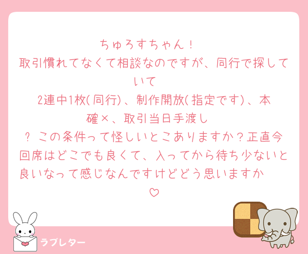 ちゅろすちゃん！
取引慣れてなくて相談なのですが、同行で探していて 
2連中1枚(同行)、制作開放(指定です)、本確×、取引当日手渡し
⬆️この条件って怪しいとこありますか？正直今回席はどこでも良くて、入ってから待ち少ないと良いなって感じなんですけどどう思いますか🥲🥲