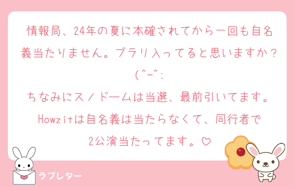 情報局、24年の夏に本確されてから一回も自名義当たりません。ブラリ入ってると思いますか？(^-^;
ちなみにスノドームは当選、最前引いてます。
Howzitは自名義は当たらなくて、同行者で2公演当たってます。