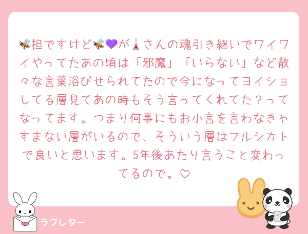 🐝担ですけど🐝💜が🗼さんの魂引き継いでワイワイやってたあの頃は「邪魔」「いらない」など散々な言葉浴びせられてたので今になってヨイショしてる層見てあの時もそう言ってくれてた？ってなってます。つまり何事にもお小言を言わなきゃすまない層がいるので、そういう層はフルシカトで良いと思います。5年後あたり言うこと変わってるので。
