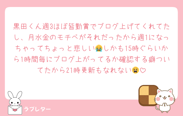 黒田くん週3ほぼ皆勤賞でブログ上げてくれてたし、月水金のモチベがそれだったから週1になっちゃってちょっと悲しい😭しかも15時ぐらいから1時間毎にブログ上がってるか確認する癖ついてたから21時更新もなれない😫