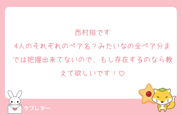 西村担です
4人のそれぞれのペア名？みたいなの全ペア分までは把握出来てないので、もし存在するのなら教えて欲しいです！
