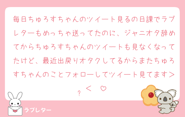 毎日ちゅろすちゃんのツイート見るの日課でラブレターもめっちゃ送ってたのに、ジャニオタ辞めてからちゅろすちゃんのツイートも見なくなってたけど、最近出戻りオタクしてるからまたちゅろすちゃんのことフォローしてツイート見てます＞ ̫＜ ♡