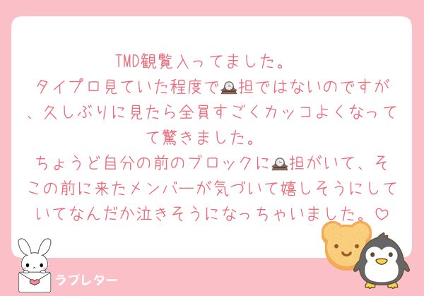 TMD観覧入ってました。
タイプロ見ていた程度で🕰️担ではないのですが、久しぶりに見たら全員すごくカッコよくなってて驚きました。
ちょうど自分の前のブロックに🕰️担がいて、そこの前に来たメンバーが気づいて嬉しそうにしていてなんだか泣きそうになっちゃいました。