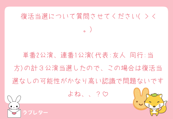 復活当選について質問させてください( > <。)

単番2公演、連番1公演(代表:友人 同行:当方)の計３公演当選したので、この場合は復活当選なしの可能性がかなり高い認識で問題ないですよね、、？