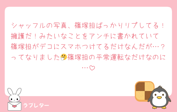 シャッフルの写真、篠塚担ばっかりリプしてる！擁護だ！みたいなことをアンチに書かれていて
篠塚担がデコにスマホつけてるだけなんだが…？ってなりました🤔篠塚担の平常運転なだけなのに…