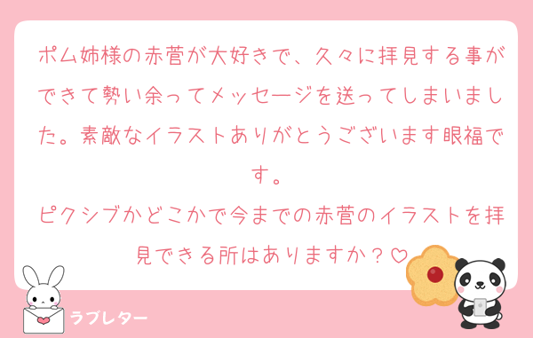 ポム姉様の赤菅が大好きで、久々に拝見する事ができて勢い余ってメッセージを送ってしまいました。素敵なイラストありがとうございます眼福です。
ピクシブかどこかで今までの赤菅のイラストを拝見できる所はありますか？