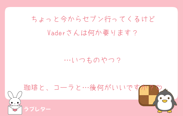 ちょっと今からセブン行ってくるけど
Vaderさんは何か要ります？

…いつものやつ？

珈琲と、コーラと…後何がいいですか？