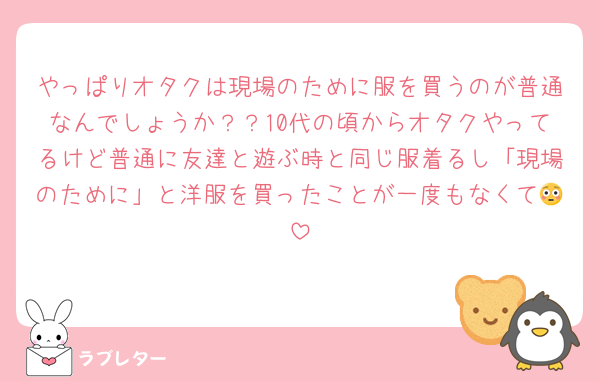 やっぱりオタクは現場のために服を買うのが普通なんでしょうか？？10代の頃からオタクやってるけど普通に友達と遊ぶ時と同じ服着るし「現場のために」と洋服を買ったことが一度もなくて😳