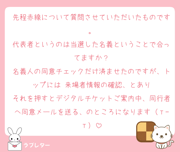 先程赤線について質問させていただいたものです。
代表者というのは当選した名義ということで合ってますか？
名義人の同意チェックだけ済ませたのですが、トップには 来場者情報の確認、とあり
それを押すとデジタルチケットご案内中、同行者へ同意メールを送る、のところになります（т-т）