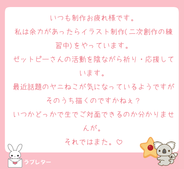 いつも制作お疲れ様です。
私は余力があったらイラスト制作(二次創作の練習中)をやっています。
ゼットピーさんの活動を陰ながら祈り・応援しています。
最近話題のヤニねこが気になっているようですがそのうち描くのですかねぇ？
いつかどっかで生でご対面できるのか分かりませんが。
それではまた。