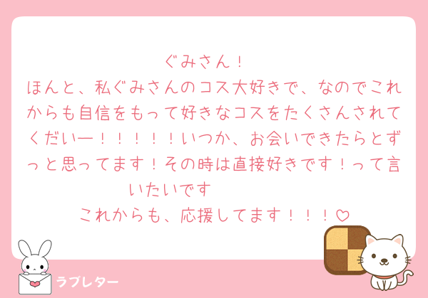 ぐみさん！
ほんと、私ぐみさんのコス大好きで、なのでこれからも自信をもって好きなコスをたくさんされてくだいー！！！！！いつか、お会いできたらとずっと思ってます！その時は直接好きです！って言いたいです🥺🥺🥺🥺
これからも、応援してます！！！