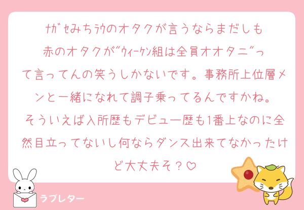 ﾅｶﾞｾみちﾗｳのオタクが言うならまだしも
赤のオタクが"ｳｨｰｹﾝ組は全員オオタニ"って言ってんの笑うしかないです。事務所上位層メンと一緒になれて調子乗ってるんですかね。
そういえば入所歴もデビュー歴も1番上なのに全然目立ってないし何ならダンス出来てなかったけど大丈夫そ？