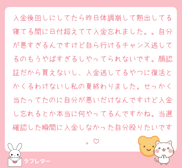 入金後回しにしてたら昨日体調崩して熱出してる寝てる間に日付超えてて入金忘れました。。自分が悪すぎるんですけど自ら行けるチャンス逃してるのもうやばすぎるしやってられないです。顔認証だから買えないし、入金逃してるやつに復活とかくるわけないし私の夏終わりました。せっかく当たってたのに自分が悪いだけなんですけど入金し忘れるとか本当に何やってるんですかね。当選確認した瞬間に入金しなかった自分殴りたいです。