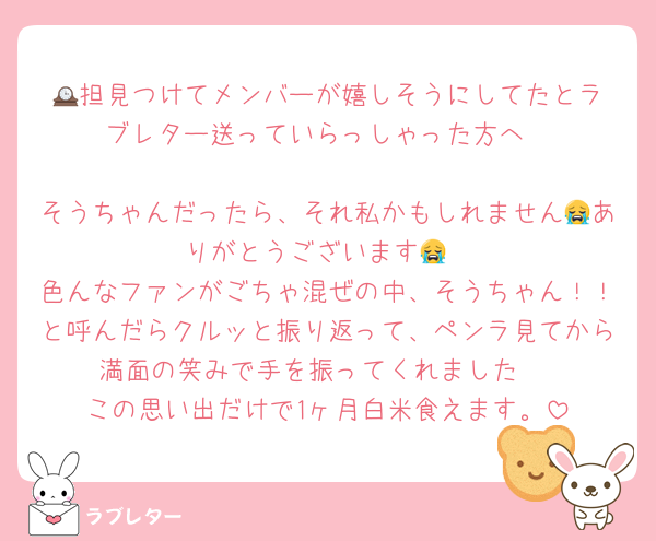 🕰️担見つけてメンバーが嬉しそうにしてたとラブレター送っていらっしゃった方へ

そうちゃんだったら、それ私かもしれません😭ありがとうございます😭
色んなファンがごちゃ混ぜの中、そうちゃん！！と呼んだらクルッと振り返って、ペンラ見てから満面の笑みで手を振ってくれました♡
この思い出だけで1ヶ月白米食えます。