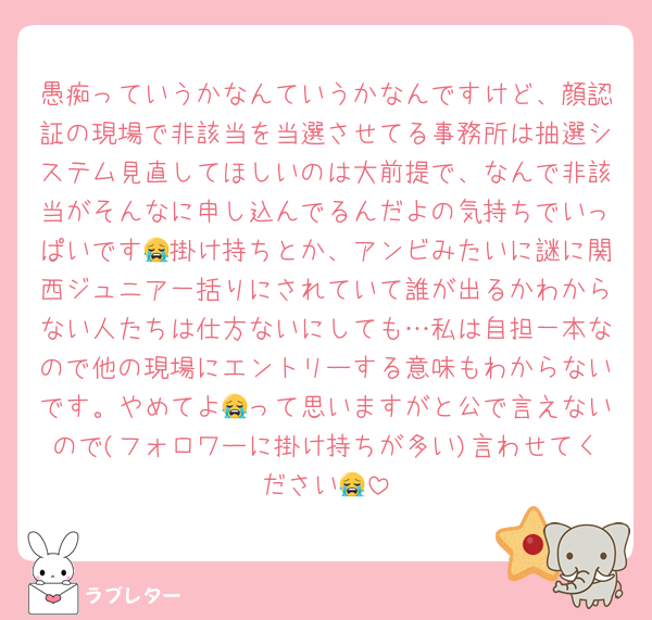愚痴っていうかなんていうかなんですけど、顔認証の現場で非該当を当選させてる事務所は抽選システム見直してほしいのは大前提で、なんで非該当がそんなに申し込んでるんだよの気持ちでいっぱいです😭掛け持ちとか、アンビみたいに謎に関西ジュニア一括りにされていて誰が出るかわからない人たちは仕方ないにしても…私は自担一本なので他の現場にエントリーする意味もわからないです。やめてよ😭って思いますがと公で言えないので(フォロワーに掛け持ちが多い)言わせてください😭