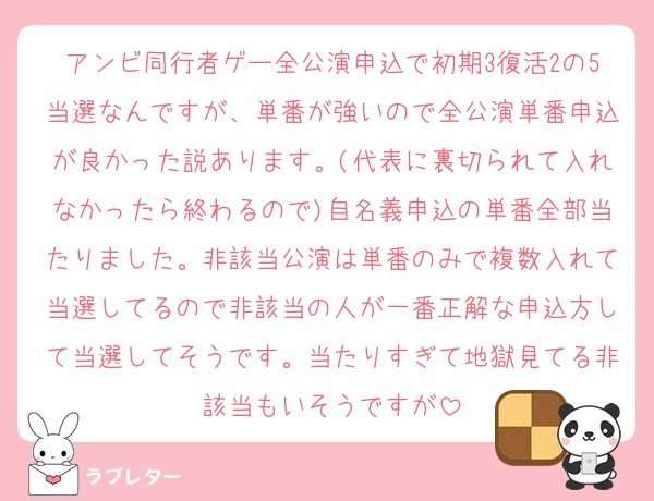 アンビ同行者ゲー全公演申込で初期3復活2の5当選なんですが、単番が強いので全公演単番申込が良かった説あります。(代表に裏切られて入れなかったら終わるので)自名義申込の単番全部当たりました。非該当公演は単番のみで複数入れて当選してるので非該当の人が一番正解な申込方して当選してそうです。当たりすぎて地獄見てる非該当もいそうですが