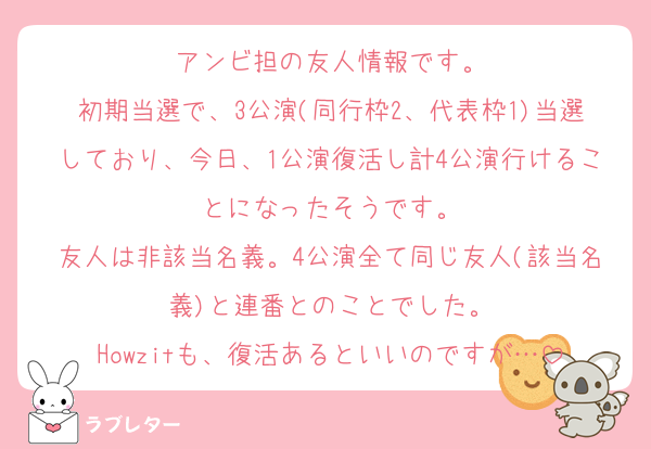 アンビ担の友人情報です。
初期当選で、3公演(同行枠2、代表枠1)当選しており、今日、1公演復活し計4公演行けることになったそうです。
友人は非該当名義。4公演全て同じ友人(該当名義)と連番とのことでした。
Howzitも、復活あるといいのですが…