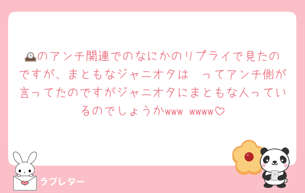 🕰️のアンチ関連でのなにかのリプライで見たのですが、まともなジャニオタは〜ってアンチ側が言ってたのですがジャニオタにまともな人っているのでしょうかwww wwww