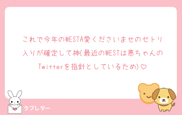 これで今年のWESTA愛くださいませのセトリ入りが確定して神(最近のWESTは悪ちゃんのTwitterを指針としているため)
