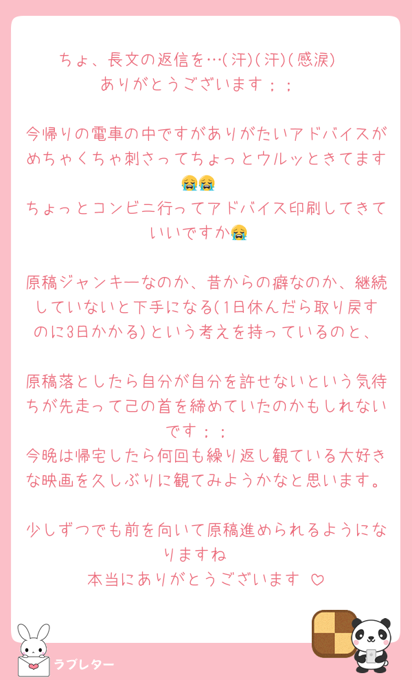ちょ、長文の返信を…(汗)(汗)(感涙)
ありがとうございます︎；；

今帰りの電車の中ですがありがたいアドバイスがめちゃくちゃ刺さってちょっとウルッときてます😭😭
ちょっとコンビニ行ってアドバイス印刷してきていいですか😭

原稿ジャンキーなのか、昔からの癖なのか、継続していないと下手になる(1日休んだら取り戻すのに3日かかる)という考えを持っているのと、
原稿落としたら自分が自分を許せないという気待ちが先走って己の首を締めていたのかもしれないです︎；；
今晩は帰宅したら何回も繰り返し観ている大好きな映画を久しぶりに観てみようかなと思います。
少しずつでも前を向いて原稿進められるようになりますね☺️
本当にありがとうございます♡