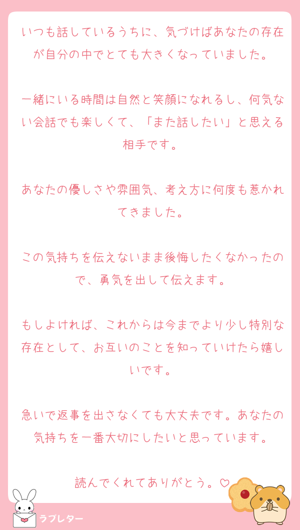 いつも話しているうちに、気づけばあなたの存在が自分の中でとても大きくなっていました。

一緒にいる時間は自然と笑顔になれるし、何気ない会話でも楽しくて、「また話したい」と思える相手です。

あなたの優しさや雰囲気、考え方に何度も惹かれてきました。

この気持ちを伝えないまま後悔したくなかったので、勇気を出して伝えます。

もしよければ、これからは今までより少し特別な存在として、お互いのことを知っていけたら嬉しいです。

急いで返事を出さなくても大丈夫です。あなたの気持ちを一番大切にしたいと思っています。

読んでくれてありがとう。