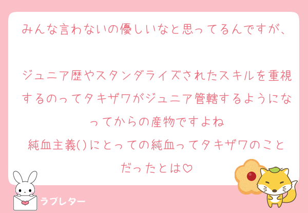 みんな言わないの優しいなと思ってるんですが、
ジュニア歴やスタンダライズされたスキルを重視するのってタキザワがジュニア管轄するようになってからの産物ですよね
純血主義()にとっての純血ってタキザワのことだったとは