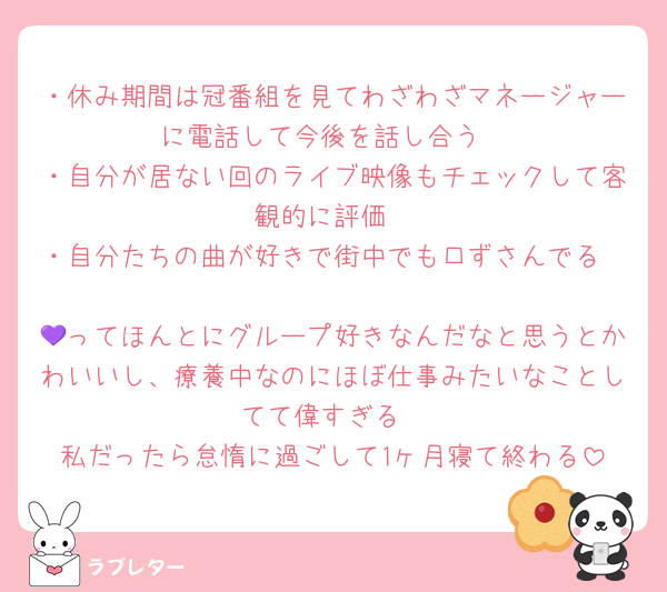 ・休み期間は冠番組を見てわざわざマネージャーに電話して今後を話し合う
・自分が居ない回のライブ映像もチェックして客観的に評価
・自分たちの曲が好きで街中でも口ずさんでる

💜ってほんとにグループ好きなんだなと思うとかわいいし、療養中なのにほぼ仕事みたいなことしてて偉すぎる
私だったら怠惰に過ごして1ヶ月寝て終わる
