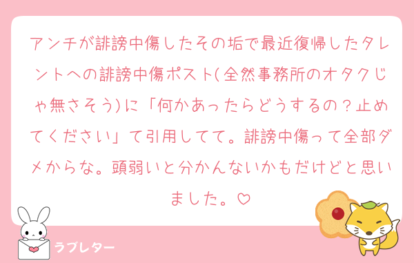 アンチが誹謗中傷したその垢で最近復帰したタレントへの誹謗中傷ポスト(全然事務所のオタクじゃ無さそう)に「何かあったらどうするの？止めてください」て引用してて。誹謗中傷って全部ダメからな。頭弱いと分かんないかもだけどと思いました。