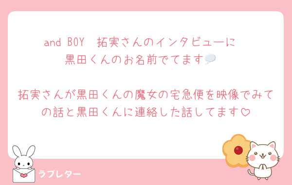 and BOY　拓実さんのインタビューに
黒田くんのお名前でてます💭

拓実さんが黒田くんの魔女の宅急便を映像でみての話と黒田くんに連絡した話してます