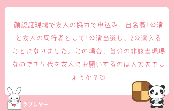 顔認証現場で友人の協力で申込み、自名義1公演と友人の同行者として1公演当選し、2公演入ることになりました。この場合、自分の非該当現場なのでチケ代を友人にお願いするのは大丈夫でしょうか？