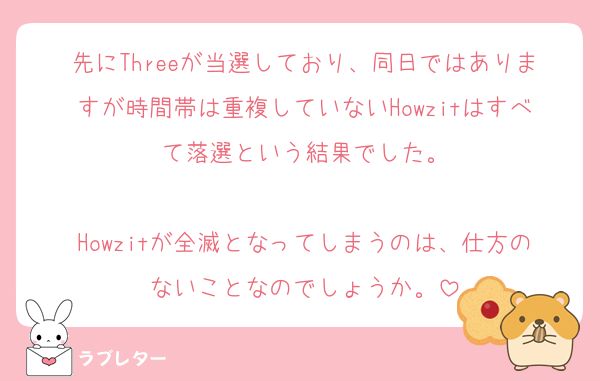 先にThreeが当選しており、同日ではありますが時間帯は重複していないHowzitはすべて落選という結果でした。

Howzitが全滅となってしまうのは、仕方のないことなのでしょうか。