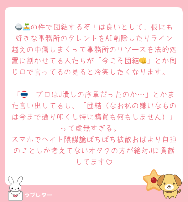 🍚🏝️の件で団結するぞ！は良いとして、仮にも好きな事務所のタレントをAI削除したりライン越えの中傷しまくって事務所のリソースを法的処置に割かせてる人たちが「今こそ団結👊」とか同じ口で言ってるの見ると冷笑したくなります。

「🇹🇭プロはJ潰しの序章だったのか…」とかまた言い出してるし、「団結（なお私の嫌いなものは今まで通り叩くし特に購買も何もしません）」って虚無すぎる。
スマホでヘイト陰謀論ぽちぽち拡散おばより自担のことしか考えてないオタクの方が絶対Jに貢献してます