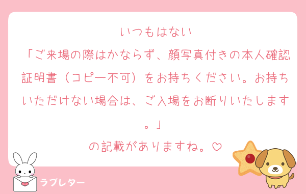 いつもはない
「ご来場の際はかならず、顔写真付きの本人確認証明書（コピー不可）をお持ちください。お持ちいただけない場合は、ご入場をお断りいたします。」
の記載がありますね。